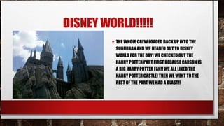 DISNEY WORLD!!!!!
• THE WHOLE CREW LOADED BACK UP INTO THE

SUBURBAN AND WE HEADED OUT TO DISNEY
WORLD FOR THE DAY! WE CHECKED OUT THE
HARRY POTTER PART FIRST BECAUSE CARSON IS
A BIG HARRY POTTER FAN!! WE ALL LIKED THE
HARRY POTTER CASTLE! THEN WE WENT TO THE
REST OF THE PART WE HAD A BLAST!!

 