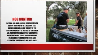 HOG HUNTING
HAYDEN, BILL, AND CONNOR WERE INVITED TO
GO HOG HUNTING WITH A RELATIVE THAT
HAYDEN HAD IN FLORIDA. WE GOT TO THE
HUNTING PROPERTY AT A LITTLE AFTER SEVEN
A.M. TO START THE ADVENTURE WE STARTED
IN THE BACK OF A TRUCK DRIVING AROUND
FILLING DEER FEEDERS WITH CORN AND
STAYING ON THE LOOK OUT FOR WILD HOGS.

 
