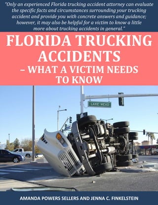 “Only an experienced Florida trucking accident attorney can evaluate
the specific facts and circumstances surrounding your trucking
accident and provide you with concrete answers and guidance;
however, it may also be helpful for a victim to know a little
more about trucking accidents in general.”
FLORIDA TRUCKING
ACCIDENTS
– WHAT A VICTIM NEEDS
TO KNOW
AMANDA POWERS SELLERS AND JENNA C. FINKELSTEIN
 