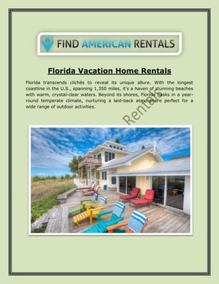 Florida Vacation Home Rentals
Florida transcends clichés to reveal its unique allure. With the longest
coastline in the U.S., spanning 1,350 miles, it's a haven of stunning beaches
with warm, crystal-clear waters. Beyond its shores, Florida basks in a year-
round temperate climate, nurturing a laid-back atmosphere perfect for a
wide range of outdoor activities.
 