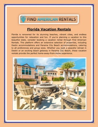 Florida Vacation Rentals
Florida is renowned for its stunning beaches, vibrant cities, and endless
opportunities for relaxation and fun. If you're planning a vacation to this
beautiful state, consider booking a vacation rental through Find American
Rentals. This platform offers an extensive selection of properties, including
Destin accommodations and Panama City Beach accommodations, catering
to all preferences and group sizes. Whether you seek a peaceful retreat in
Destin or an exciting beach getaway in Panama City Beach, these vacation
rentals provide the perfect home-away-from-home experience.
 