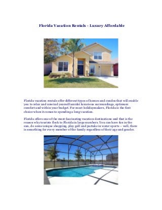 Florida Vacation Rentals - Luxury Affordable
Florida vacation rentals offer different types of homes and condos that will enable
you to relax and unwind yourself amidst luxurious surroundings, optimum
comfort and within your budget. For most holidaymakers, Florida is the first
choice when it comes to spending a long vacation.
Florida offers one of the most fascinating vacation destinations and that is the
reason why tourists flock to Florida in large numbers. You can have fun in the
sun, do some unique shopping, play golf and partake in water sports – well, there
is something for every member of the family regardless of their age and gender.
 