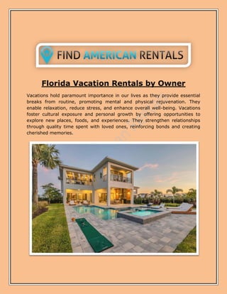 Florida Vacation Rentals by Owner
Vacations hold paramount importance in our lives as they provide essential
breaks from routine, promoting mental and physical rejuvenation. They
enable relaxation, reduce stress, and enhance overall well-being. Vacations
foster cultural exposure and personal growth by offering opportunities to
explore new places, foods, and experiences. They strengthen relationships
through quality time spent with loved ones, reinforcing bonds and creating
cherished memories.
 