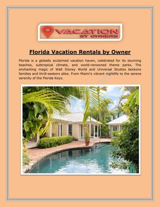 Florida Vacation Rentals by Owner
Florida is a globally acclaimed vacation haven, celebrated for its stunning
beaches, subtropical climate, and world-renowned theme parks. The
enchanting magic of Walt Disney World and Universal Studios beckons
families and thrill-seekers alike. From Miami's vibrant nightlife to the serene
serenity of the Florida Keys.
 