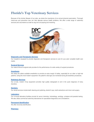 Florida’s Top Veterinary Services
Because of the shorter lifespan of our pets, we stress the importance of an annual physical examination. Thorough
check-ups and preventive care can help alleviate serious health problems. We offer a wide range of veterinary
services and vaccinations as well as dog and cat spaying and neutering.




Diagnostic and Therapeutic Services
Our hospital is equipped to provide diagnostic and therapeutic services to care for your pets' complete health care
needs.

Surgical Services
Our state-of-the-art surgical suite provides for the performance of a wide variety of surgical procedures
.
Anesthesia
We utilize the safest available anesthetics to provide an extra margin of safety, especially for our older or high-risk
patients. Using the most modern equipment, the patient's vital signs are monitored during all anesthetic procedures.

Radiology Services
Our on-site, modern X-ray equipment provides high quality radiographs to aid in the quick diagnosis of many
disorders.

Dentistry
Our dental services include teeth cleaning and polishing, dental X-rays, tooth extractions and minor oral surgery.

Laboratory
Our in-house laboratory facilities provide for serum chemistry, hematology, serology, urinalysis and parasite testing.
We also utilize commercial veterinary laboratories for specialized diagnostics and consultations.

Permanent identification
We offer microchip identification.

Pharmacy
 
