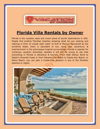 Florida Villa Rentals by Owner
Florida is the vacation oasis and crown jewel of tourist destinations in USA.
People find pristine Floridian beaches amazing stoat for sun soaking and
relaxing in from of crystal clear water of Gulf of Mexico. Renowned as the
Sunshine State, there is abundant of sun, sand, sea, adventure, &
entertainment in the picturesque tropical surroundings. Florida is popular for
numerous vacation amenities, besides it will not be wrong to say that
everything in Florida is attractive & touristy. From Walt Disney Word to
Destin’s Emerald Coast or from Panama City Beach to Siesta Key Beach, or
Miami Beach, you can plan a hustle-free vacation in any of the Floridian
beaches or region.
 