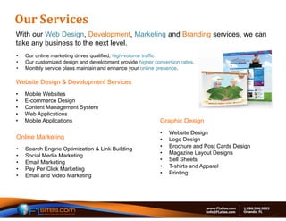 Our	Services	
With our Web Design, Development, Marketing and Branding services, we can
take any business to the next level.
•   Our online marketing drives qualified, high-volume traffic
•   Our customized design and development provide higher conversion rates.
•   Monthly service plans maintain and enhance your online presence.

Website Design & Development Services
•   Mobile Websites
•   E-commerce Design
•   Content Management System
•   Web Applications
•   Mobile Applications                                    Graphic Design
                                                           •   Website Design
Online Marketing                                           •   Logo Design
•   Search Engine Optimization & Link Building             •   Brochure and Post Cards Design
•   Social Media Marketing                                 •   Magazine Layout Designs
•   Email Marketing                                        •   Sell Sheets
•   Pay Per Click Marketing                                •   T-shirts and Apparel
•   Email and Video Marketing                              •   Printing
 