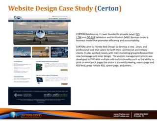 Website	Design	Case	Study	(Certon)


                    CERTON (Melbourne, FL) was founded to provide expert DO 
                    178B and DO‐254 Validation and Verification (V&V) Services under a 
                    business model that promotes efficiency and accountability.

                    CERTON came to Florida Web Design to develop a new , clean, and 
                    professional look that caters for both their commercial and military 
                    clients. FLsites worked closely with their marketing group to finalize their 
                    new homepage and inner design.  The custom management system was 
                    developed in PHP with multiple add‐on functionality such as the ability to 
                    print or email each pages the visitor is currently viewing, events page and 
                    RSS feed, press release RSS, career page, and others. 
 