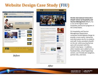 Website	Design	Case	Study	(FIU)

                                  Florida International University's 
                                  Chaplin School of Hospitality and 
                                  Tourism Management (Miami, FL) 
                                  is one of the highest rated 
                                  hospitality and tourism programs in 
                                  the United States.

                                  FIU Hospitality and Tourism 
                                  Management Department 
                                  contacted Florida Website Design to 
                                  provide a more useful, interactive, 
                                  and information site for its students 
                                  and staff. FLsites provided a facelift 
                                  on the site  while assuring that we 
                                  were still consistent with the 
                                  school’s new layout.  In addition, 
                                  other modules were added such as 
                                  Facebook likes, school happenings 
                                  section, user friendly tab navigation, 
                                  partner links, and more.  
   Before



                    After
 