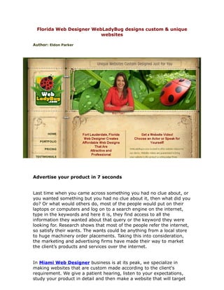 Florida Web Designer WebLadyBug designs custom & unique
                         websites

Author: Eldon Parker




Advertise your product in 7 seconds


Last time when you came across something you had no clue about, or
you wanted something but you had no clue about it, then what did you
do? Or what would others do, most of the people would put on their
laptops or computers and log on to a search engine on the internet,
type in the keywords and here it is, they find access to all the
information they wanted about that query or the keyword they were
looking for. Research shows that most of the people refer the internet,
so satisfy their wants. The wants could be anything from a local store
to huge machinery order placements. Taking this into consideration,
the marketing and advertising firms have made their way to market
the client’s products and services over the internet.


In Miami Web Designer business is at its peak, we specialize in
making websites that are custom made according to the client's
requirement. We give a patient hearing, listen to your expectations,
study your product in detail and then make a website that will target
 