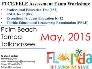 FTCE/FELE Assessment Exam Workshop:
To attend, contact:
Brent Daigle, PhD
Email: drbrentdaigle@ftcereview.org
Phone: 985-400-2542
Twitter: @brentdaigle
• Professional Education Test (083)
• ESOL K–12 (047)
• Exceptional Student Education K–12
• Florida Educational Leadership Examination (FELE)
Palm Beach
Tampa
Tallahassee
May, 2015
 