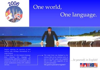 Summer 2003
                                                One world,
                                                         One language.




Imagine capturing the experience of total
training with Floridays International in a
single moment.
A single frame. It is the moment of passage        This single frame was displayed on the
from      knowing     the     language     to      entrance doors of our training center, as
communicating effectively in English. The          soon as the first course was completed
moment you control all international aspects       back in 1997, upon suggestion of our        …be yourself, in English!
of your professional activity with confidence      very first participant.
and ease.                                          One goal: be yourself in English!!!
.
 