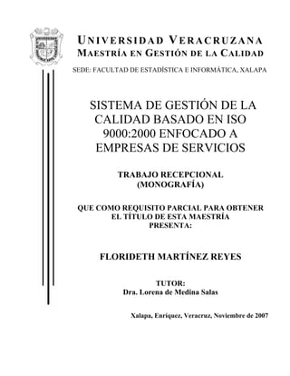 UNIVERSIDAD VERACRUZANA
MAESTRÍA EN GESTIÓN DE LA CALIDAD
SEDE: FACULTAD DE ESTADÍSTICA E INFORMÁTICA, XALAPA
SISTEMA DE GESTIÓN DE LA
CALIDAD BASADO EN ISO
9000:2000 ENFOCADO A
EMPRESAS DE SERVICIOS
TRABAJO RECEPCIONAL
(MONOGRAFÍA)
QUE COMO REQUISITO PARCIAL PARA OBTENER
EL TÍTULO DE ESTA MAESTRÍA
PRESENTA:
FLORIDETH MARTÍNEZ REYES
TUTOR:
Dra. Lorena de Medina Salas
Xalapa, Enríquez, Veracruz, Noviembre de 2007
 