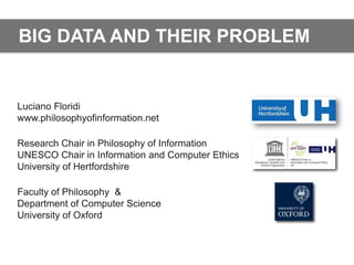 BIG DATA AND THEIR PROBLEM


Luciano Floridi
www.philosophyofinformation.net

Research Chair in Philosophy of Information
UNESCO Chair in Information and Computer Ethics
University of Hertfordshire

Faculty of Philosophy &
Department of Computer Science
University of Oxford
 