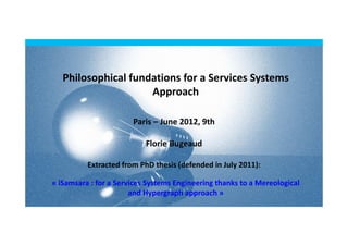 Philosophical fundations for a Services Systems
                     Approach

                       Paris – June 2012, 9th

                           Florie Bugeaud

          Extracted from PhD thesis (defended in July 2011):

« iSamsara : for a Services Systems Engineering thanks to a Mereological
                       and Hypergraph approach »
 