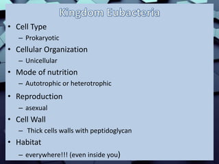 • Cell Type
– Prokaryotic
• Cellular Organization
– Unicellular
• Mode of nutrition
– Autotrophic or heterotrophic
• Reproduction
– asexual
• Cell Wall
– Thick cells walls with peptidoglycan
• Habitat
– everywhere!!! (even inside you)
 