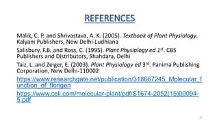 REFERENCES
Malik, C. P. and Shrivastava, A. K. (2005). Textbook of Plant Physiology.
Kalyani Publishers, New Delhi-Ludhiana
Salisbury, F.B. and Ross, C. (1995). Plant Physiology ed 1st. CBS
Publishers and Distributors, Shahdara, Delhi
Taiz, L. and Zeiger, E. (2003). Plant Physiology ed 3rd. Panima Publishing
Corporation, New Delhi-110002
https://www.researchgate.net/publication/318667245_Molecular_f
unction_of_florigen
https://www.cell.com/molecular-plant/pdf/S1674-2052(15)00094-
5.pdf
30
 