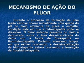 MECANISMO DE AÇÃO DOMECANISMO DE AÇÃO DO
FLÚORFLÚOR
Durante o processo de formação de umaDurante o processo de formação de uma
lesão cariosa ocorre inicialmente uma queda dolesão cariosa ocorre inicialmente uma queda do
pH no meio ambiente da placa e esmalte,pH no meio ambiente da placa e esmalte,
condição esta em que a hidroxiapatita pode secondição esta em que a hidroxiapatita pode se
dissolver. O Flúor estando presente no meio édissolver. O Flúor estando presente no meio é
depositado sobre a área desmineralizada dodepositado sobre a área desmineralizada do
dente sob a forma de fluorapatita oudente sob a forma de fluorapatita ou
fluorhidroxiapatita. Portanto aomesmo tempo fluorhidroxiapatita. Portanto aomesmo tempo 
em que estiver ocorrendo  a desmineralizaçãoem que estiver ocorrendo  a desmineralização
da hidroxiapatita estará ocorrendo a formaçãoda hidroxiapatita estará ocorrendo a formação
da fluorhidroxiapatita.da fluorhidroxiapatita.
 