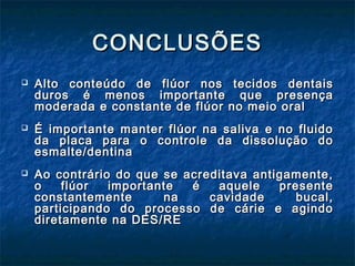 CONCLUSÕESCONCLUSÕES
 Alto conteúdo de flúor nos tecidos dentaisAlto conteúdo de flúor nos tecidos dentais
duros é menos importante que presençaduros é menos importante que presença
moderada e constante de flúor no meio oralmoderada e constante de flúor no meio oral
 É importante manter flúor na saliva e no fluidoÉ importante manter flúor na saliva e no fluido
da placa para o controle da dissolução doda placa para o controle da dissolução do
esmalte/dentinaesmalte/dentina
 Ao contrário do que se acreditava antigamente,Ao contrário do que se acreditava antigamente,
o flúor importante é aquele presenteo flúor importante é aquele presente
constantemente na cavidade bucal,constantemente na cavidade bucal,
participando do processo de cárie e agindoparticipando do processo de cárie e agindo
diretamente na DES/REdiretamente na DES/RE
 