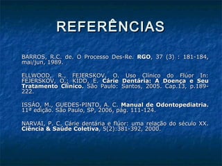 REFERÊNCIASREFERÊNCIAS
BARROS, R.C. de. O Processo Des-Re.BARROS, R.C. de. O Processo Des-Re. RGORGO, 37 (3) : 181-184,, 37 (3) : 181-184,
mai/jun, 1989.mai/jun, 1989.
ELLWOOD, R., FEJERSKOV, O. Uso Clínico do Flúor In:ELLWOOD, R., FEJERSKOV, O. Uso Clínico do Flúor In:
FEJERSKOV, O,; KIDD, E.FEJERSKOV, O,; KIDD, E. Cárie Dentária: A Doença e SeuCárie Dentária: A Doença e Seu
Tratamento Clínico.Tratamento Clínico. São Paulo: Santos, 2005. Cap.13, p.189-São Paulo: Santos, 2005. Cap.13, p.189-
222.222.
ISSÁO, M., GUEDES-PINTO, A. C.ISSÁO, M., GUEDES-PINTO, A. C. Manual de Odontopediatria.Manual de Odontopediatria.
11ª edição. São Paulo, SP, 2006, pág. 111-124.11ª edição. São Paulo, SP, 2006, pág. 111-124.
NARVAI, P. C. Cárie dentária e flúor: uma relação do século XX.NARVAI, P. C. Cárie dentária e flúor: uma relação do século XX.
Ciência & Saúde ColetivaCiência & Saúde Coletiva, 5(2):381-392, 2000., 5(2):381-392, 2000.
 