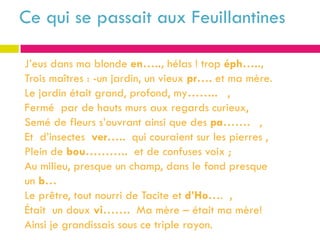 Ce qui se passait aux Feuillantines

J’eus dans ma blonde en….., hélas ! trop éph…..,
Trois maîtres : -un jardin, un vieux pr…. et ma mère.
Le jardin était grand, profond, my…….. ,
Fermé par de hauts murs aux regards curieux,
Semé de fleurs s’ouvrant ainsi que des pa……. ,
Et d’insectes ver….. qui couraient sur les pierres ,
Plein de bou……….. et de confuses voix ;
Au milieu, presque un champ, dans le fond presque
un b…
Le prêtre, tout nourri de Tacite et d’Ho…. ,
Était un doux vi……. Ma mère – était ma mère!
Ainsi je grandissais sous ce triple rayon.
 