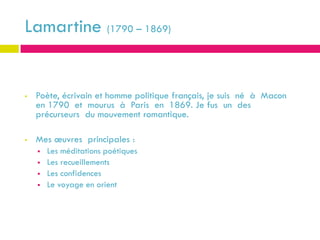 Lamartine (1790 – 1869)

SUIS- JE
   Poète, écrivain et homme politique français, je suis né à Macon
    en 1790 et mourus à Paris en 1869. Je fus un des
    précurseurs du mouvement romantique.

   Mes œuvres principales :
       Les méditations poétiques
       Les recueillements
       Les confidences
       Le voyage en orient
 