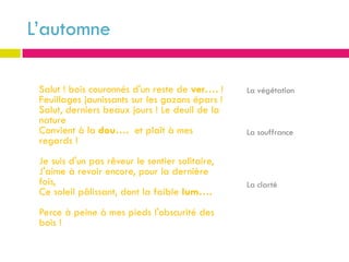 L’automne

 Salut ! bois couronnés d'un reste de ver…. !    La végétation
 Feuillages jaunissants sur les gazons épars !
 Salut, derniers beaux jours ! Le deuil de la
 nature
 Convient à la dou…. et plaît à mes              La souffrance
 regards !
 Je suis d'un pas rêveur le sentier solitaire,
 J'aime à revoir encore, pour la dernière
 fois,                                           La clarté
 Ce soleil pâlissant, dont la faible lum….
 Perce à peine à mes pieds l'obscurité des
 bois !
 
