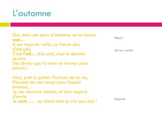 L’automne

Oui, dans ces jours d'automne où la nature
                                               Meurt
exp…
A ses regards voilés, je trouve plus
d'attraits,                                    Un au -revoir
C'est l'ad… d'un ami, c'est le dernier
sourire
Des lèvres que la mort va fermer pour
jamais !
Ainsi, prêt à quitter l'horizon de la vie,
Pleurant de mes longs jours l'espoir
évanoui,
Je me retourne encore, et d'un regard
d'envie                                        Regarde
Je cont….. ses biens dont je n'ai pas joui !
 