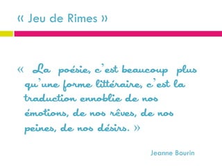 « Jeu de Rimes »


« La poésie, c’est beaucoup plus
 qu’une forme littéraire, c’est la
 traduction ennoblie de nos
 émotions, de nos rêves, de nos
 peines, de nos désirs. »
                         Jeanne Bourin
 