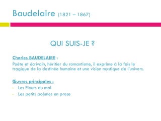 Baudelaire (1821 – 1867)


                   QUI SUIS-JE ?
Charles BAUDELAIRE :
Poète et écrivain, héritier du romantisme, il exprime à la fois le
tragique de la destinée humaine et une vision mystique de l’univers.

Œuvres principales :
• Les Fleurs du mal
• Les petits poèmes en prose
 