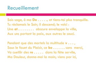 Recueillement
Sois sage, ô ma Do . . . . ., et tiens-toi plus tranquille.
Tu réclamais le Soir; il descend; le voici :
Une at . . . . . . . . obscure enveloppe la ville,
Aux uns portant la paix, aux autres le souci.

Pendant que des mortels la multitude v . . . ,
Sous le fouet du Plaisir, ce bo . . . . . . sans merci,
Va cueillir des re . . . . . dans la fête servile,
Ma Douleur, donne-moi la main; viens par ici,
 