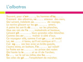 L’albatros
Souvent, pour s’am . . . . , les hommes d’éq . . . . .
Prennent des albatros, va . . . . oiseaux des mers,
Qui suivent, indolents co . . . . . . . . de voyage,
Le navire glissant sur les go . . . . . . amers.
A peine les ont-ils dé . . . . . sur les planches,
Que ces rois de l’a . . . , maladroits et honteux,
Laissent pit . . . . . . . . leurs grandes ailes blanches
Comme des av . . . . . traîner à côté d’eux.
Ce voyageur ailé, comme il est ga . . . . et veule!
Lui, na . . . . . si beau, qu’il est comique et l . . . !
L’un ag . . . son bec avec un brûle-gueule,
L’autre mime, en boitant, l’in . . . . . qui volait!
Le Poète est se . . . . . . . au prince des nuées
Qui hante la te . . . . . et se rit de l’archer;
Ex . . . sur le sol au milieu des hu . . . ,
Ses ailes de gé . . . l’empêchent de marcher.
 