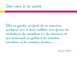 Des vers à la santé



Qui ne garde, au fond de sa mémoire,
quelques vers à demi oubliés, sous forme de
récitations, de comptines ou de chansons et
qui reviennent au galop à la moindre
évocation, à la moindre émotion…

                                   Smaïl GRIM
 