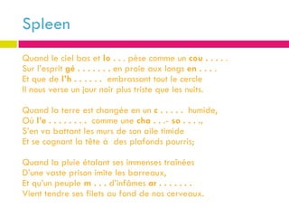 Spleen
Quand le ciel bas et lo . . . pèse comme un cou . . . . .
Sur l’esprit gé . . . . . . . en proie aux longs en . . . .
Et que de l’h . . . . . . embrassant tout le cercle
Il nous verse un jour noir plus triste que les nuits.

Quand la terre est changée en un c . . . . . humide,
Où l’e . . . . . . . . comme une cha . . .- so . . . .,
S’en va battant les murs de son aile timide
Et se cognant la tête à des plafonds pourris;

Quand la pluie étalant ses immenses traînées
D’une vaste prison imite les barreaux,
Et qu’un peuple m . . . d’infâmes ar . . . . . . .
Vient tendre ses filets au fond de nos cerveaux.
 