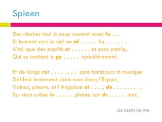 Spleen
Des cloches tout à coup sautent avec fu . . .
Et lancent vers le ciel un af . . . . . hu . . . . . . .
Ainsi que des esprits er . . . . . , et sans patrie,
Qui se mettent à ge . . . . . opiniâtrement.

Et de longs cor . . . . . . . . sans tambours ni musique
Défilent lentement dans mon âme; l’Espoir,
Vaincu, pleure, et l’Angoisse at . . . ., de . . . . . . . . ,
Sur mon crâne in . . . . . plante son dr . . . . . noir.

                                                   LES FLEURS DU MAL
 