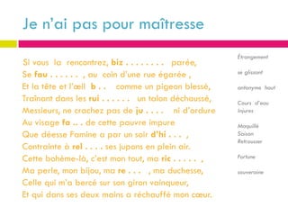 Je n’ai pas pour maîtresse
                                                        Étrangement
Si vous la rencontrez, biz . . . . . . . . parée,
Se fau . . . . . . , au coin d’une rue égarée ,         se glissant

Et la tête et l’œil b . . comme un pigeon blessé,       antonyme haut
Traînant dans les rui . . . . . . un talon déchaussé,   Cours d’eau
Messieurs, ne crachez pas de ju . . . . ni d’ordure     Injures
Au visage fa .. . de cette pauvre impure                Maquillé
Que déesse Famine a par un soir d’hi . . . ,            Saison
                                                        Retrousser
Contrainte à rel . . . . ses jupons en plein air.
Cette bohème-là, c’est mon tout, ma ric . . . . . ,     Fortune

Ma perle, mon bijou, ma re . . . , ma duchesse,         souveraine
Celle qui m’a bercé sur son giron vainqueur,
Et qui dans ses deux mains a réchauffé mon cœur.
 