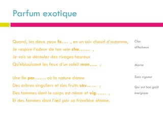Parfum exotique

Quand, les deux yeux fe…. , en un soir chaud d’automne,   Clos
                                                          affectueux
Je respire l’odeur de ton sein cha……. ,
Je vois se dérouler des rivages heureux
Qu’éblouissent les feux d’un soleil mon….. ;              Morne


Une île par……. où la nature donne                         Sans vigueur

Des arbres singuliers et des fruits sav…… ;               Qui ont bon goût
Des hommes dont le corps est mince et vig…… ,             énergique

Et des femmes dont l’œil par sa franchise étonne.
 