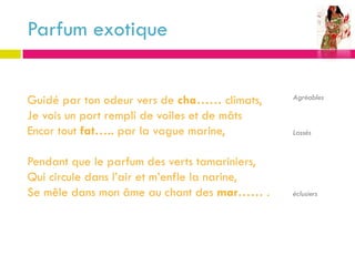 Parfum exotique


Guidé par ton odeur vers de cha…… climats,     Agréables

Je vois un port rempli de voiles et de mâts
Encor tout fat….. par la vague marine,         Lassés


Pendant que le parfum des verts tamariniers,
Qui circule dans l’air et m’enfle la narine,
Se mêle dans mon âme au chant des mar…… .      éclusiers
 