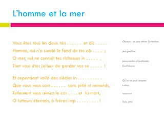 L’homme et la mer

                                                           Obscurs - ne pas attirer l’attention
Vous êtes tous les deux tén . . . . . . et dis . . . . .
Homme, nul n’a sondé le fond de tes ab . . . . ;           des gouffres

O mer, nul ne connaît tes richesses in . . . . . ,         personnelles et profondes

Tant vous êtes jaloux de garder vos se . . . . . !         Confidences



Et cependant voilà des siècles in . . . . . . . . . .      Qu’on ne peut compter

Que vous vous com . . . . . . sans pitié ni remords,       Luttiez


Tellement vous aimez le car . . . . et la mort,            massacre

O lutteurs éternels, ô frères imp . . . . . . . . . !      Sans pitié
 