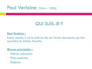 Paul Verlaine (1844 – 1896)

                        QUI SUIS-JE ?
Paul Verlaine :
Poète rebelle, il est le chef de file de l’école décadente qui fait
connaître les Poètes Maudits.

Œuvres principales :
• Poèmes saturniens.

• Fêtes galantes.

• Sagesse.
 