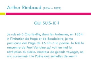 Arthur Rimbaud (1854 – 1891)

                  QUI SUIS-JE ?

Je suis né à Charleville, dans les Ardennes, en 1854.
A l’imitation de Hugo et de Baudelaire, je me
passionne dès l’âge de 16 ans à la poésie. Je fais la
rencontre de Paul Verlaine qui voit en moi la
révélation du siècle. Amateur de grands voyages, on
m’a surnommé « le Poète aux semelles de vent »
 