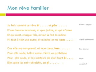 Mon rêve familier

                                                           Bizarre - perçant
Je fais souvent ce rêve ét . . . . . et pén . . . . . .
D’une femme inconnue, et que j’aime, et qui m’aime
Et qui n’est, chaque fois, ni tout à fait la même
Ni tout à fait une autre, et m’aime et me com . . . . .    Savoir, appréhender



Car elle me comprend, et mon cœur, tran . . . . . .        Rien à cacher

Pour elle seule, hélas! cesse d’être un problème
Pour elle seule, et les moiteurs de mon front bl . . . ,   Blême

Elle seule les sait rafraîchir, en pl . . . . . . .        sanglotant
 