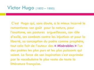 Victor Hugo (1802 – 1885)

  C’est Hugo qui, sans doute, a le mieux incarné le
 romantisme: son goût pour la nature, pour
 l’exotisme, ses postures orgueilleuses, son rôle
 d’exilé, ses combats contre les injustices et pour la
 liberté, sa conception du poète comme prophète,
 tout cela fait de l’auteur des « Misérables » l’un
 des poètes les plus purs et les plus puissants qui
 soient. La force de son inspiration s’est exprimée
 par le vocabulaire le plus vaste de toute la
 littérature française.
 