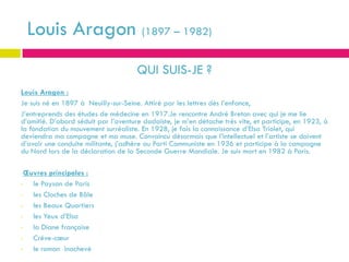 Louis Aragon (1897 – 1982)
                                      QUI SUIS-JE ?
Louis Aragon :
Je suis né en 1897 à Neuilly-sur-Seine. Attiré par les lettres dès l’enfance,
J’entreprends des études de médecine en 1917.Je rencontre André Breton avec qui je me lie
d’amitié. D’abord séduit par l’aventure dadaïste, je m’en détache très vite, et participe, en 1923, à
la fondation du mouvement surréaliste. En 1928, je fais la connaissance d’Elsa Triolet, qui
deviendra ma compagne et ma muse. Convaincu désormais que l’intellectuel et l’artiste se doivent
d’avoir une conduite militante, j’adhère au Parti Communiste en 1936 et participe à la campagne
du Nord lors de la déclaration de la Seconde Guerre Mondiale. Je suis mort en 1982 à Paris.

  Œuvres principales :
•   le Paysan de Paris
•   les Cloches de Bâle
•   les Beaux Quartiers
•   les Yeux d’Elsa
•   la Diane française
•   Crève-cœur
•   le roman inachevé
 
