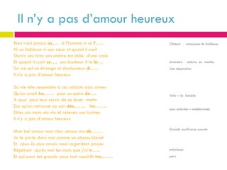 Il n’y a pas d’amour heureux
Rien n’est jamais ac…. à l’homme ni sa f…..       Obtenir - antonyme de faiblesse
Ni sa faiblesse ni son cœur et quand il croit
Ouvrir ses bras son ombre est celle d’une croix
Et quand il croit se…. son bonheur il le br…      étreindre - réduire en miettes
Sa vie est un étrange et douloureux di…..         Une séparation
Il n’y a pas d’amour heureux

Sa vie elle ressemble à ces soldats sans armes
Qu’on avait ha…… pour un autre de….               Vêtir – la fatalité
A quoi peut leur servir de se lever matin
Eux qu’on retrouve au soir dés……. inc…….
                                                  sans activités – indéterminés
Dites ces mots ma vie et retenez vos larmes
Il n’y a pas d’amour heureux

                                                  Grande souffrance morale
Mon bel amour mon cher amour ma dé…….
Je te porte dans moi comme un oiseau blessé
Et ceux-là sans savoir nous regardent passer
Répétant après moi les mots que j’ai tr…..        entrelacer
Et qui pour tes grands yeux tout aussitôt mo…….   périr
 