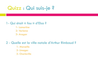 Quizz : Qui suis-je ?

1- Qui était « fou » d’Elsa ?
       1- Lamartine
       2- Verlaine
       3- Aragon


2 - Quelle est la ville natale d’Arthur Rimbaud ?
       1- Marseille
       2- Limoges
       3- Charleville
 