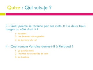 Quizz : Qui suis-je ?


3 - Quel poème se termine par ces mots: « Il a deux trous
rouges au côté droit » ?
      1- Voyelles
      2- Les étrennes des orphelins
      3- Le dormeur du val

4 - Quel surnom Verlaine donna-t-il à Rimbaud ?
      1- La grande âme
      2- l’homme aux semelles de vent
      3- La bohème
 