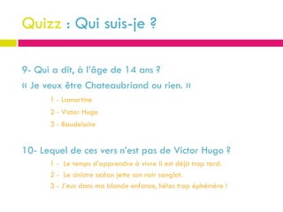 Quizz : Qui suis-je ?

9- Qui a dit, à l’âge de 14 ans ?
« Je veux être Chateaubriand ou rien. »
      1 - Lamartine
      2 - Victor Hugo
      3 - Baudelaire


10- Lequel de ces vers n’est pas de Victor Hugo ?
      1 - Le temps d’apprendre à vivre il est déjà trop tard.
      2 - Le sinistre océan jette son noir sanglot.
      3 - J’eus dans ma blonde enfance, hélas trop éphémère !
 