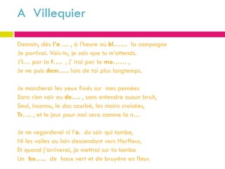 A Villequier

Demain, dès l’a … , à l’heure où bl…… la campagne
Je partirai. Vois-tu, je sais que tu m’attends.
J’i… par la f…. , j’ irai par la mo…… ,
Je ne puis dem….. loin de toi plus longtemps.

Je marcherai les yeux fixés sur mes pensées
Sans rien voir au de…. , sans entendre aucun bruit,
Seul, inconnu, le dos courbé, les mains croisées,
Tr…. , et le jour pour moi sera comme la n…

Je ne regarderai ni l’o. du soir qui tombe,
Ni les voiles au loin descendant vers Harfleur,
Et quand j’arriverai, je mettrai sur ta tombe
Un bo….. de houx vert et de bruyère en fleur.
 