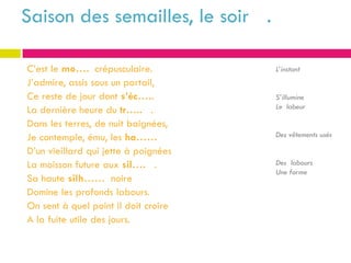 Saison des semailles, le soir .

C’est le mo…. crépusculaire.          L’instant
J’admire, assis sous un portail,
Ce reste de jour dont s’éc…..         S’illumine
                                      Le labeur
La dernière heure du tr….. .
Dans les terres, de nuit baignées,
Je contemple, ému, les ha……           Des vêtements usés

D’un vieillard qui jette à poignées
La moisson future aux sil…. .         Des labours
                                      Une forme
Sa haute silh…… noire
Domine les profonds labours.
On sent à quel point il doit croire
A la fuite utile des jours.
 